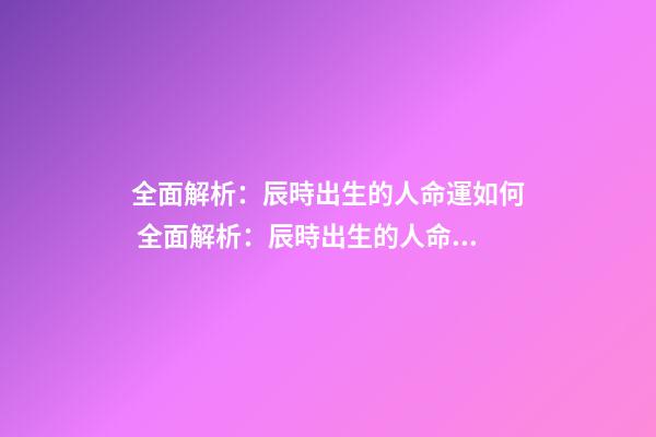 全面解析：辰時出生的人命運如何 全面解析：辰時出生的人命運如何？